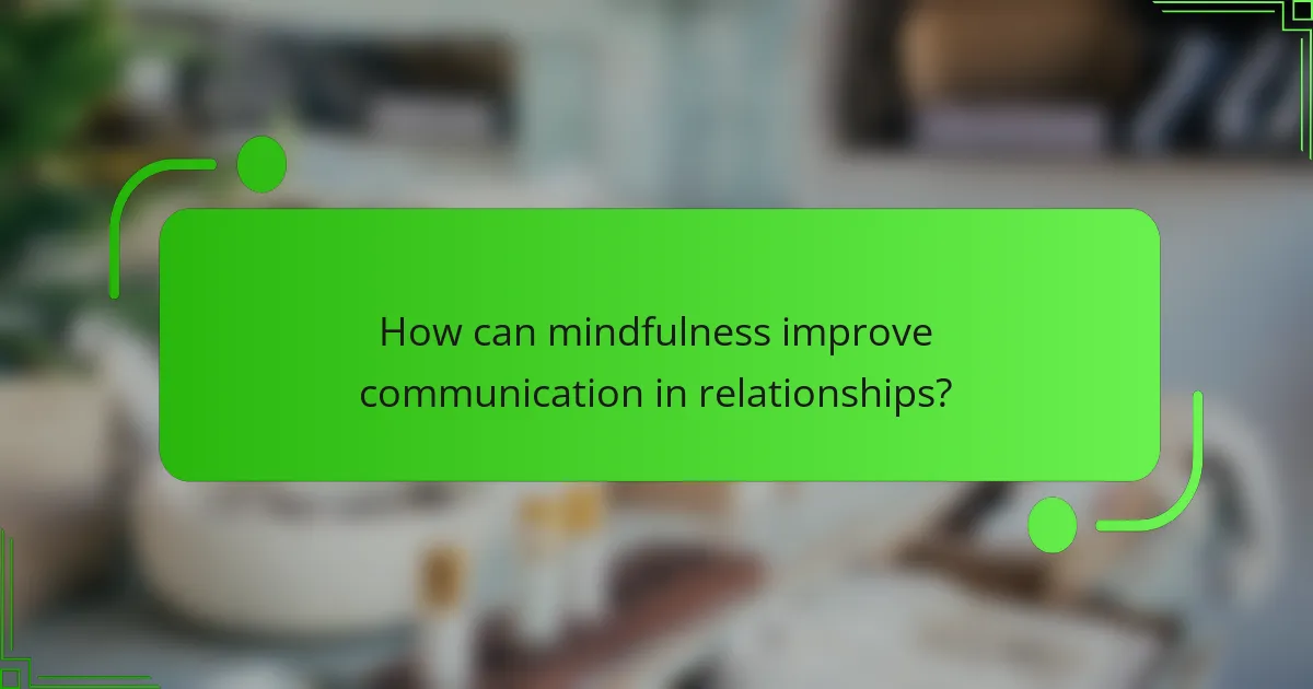 How can mindfulness improve communication in relationships?